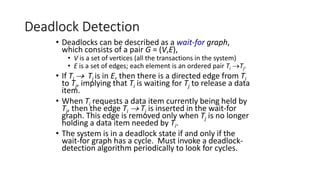 Deadlock Detection
• Deadlocks can be described as a wait-for graph,
which consists of a pair G = (V,E),
• V is a set of vertices (all the transactions in the system)
• E is a set of edges; each element is an ordered pair Ti Tj.
• If Ti  Tj is in E, then there is a directed edge from Ti
to Tj, implying that Ti is waiting for Tj to release a data
item.
• When Ti requests a data item currently being held by
Tj, then the edge Ti  Tj is inserted in the wait-for
graph. This edge is removed only when Tj is no longer
holding a data item needed by Ti.
• The system is in a deadlock state if and only if the
wait-for graph has a cycle. Must invoke a deadlock-
detection algorithm periodically to look for cycles.
 