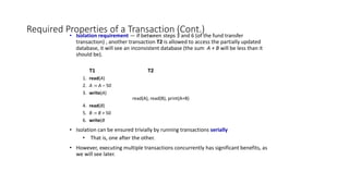 Required Properties of a Transaction (Cont.)
• Isolation requirement — if between steps 3 and 6 (of the fund transfer
transaction) , another transaction T2 is allowed to access the partially updated
database, it will see an inconsistent database (the sum A + B will be less than it
should be).
T1 T2
1. read(A)
2. A := A – 50
3. write(A)
read(A), read(B), print(A+B)
4. read(B)
5. B := B + 50
6. write(B
• Isolation can be ensured trivially by running transactions serially
• That is, one after the other.
• However, executing multiple transactions concurrently has significant benefits, as
we will see later.
 