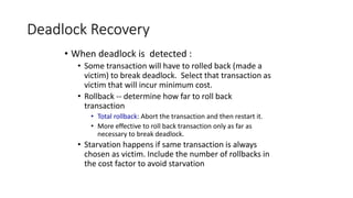 Deadlock Recovery
• When deadlock is detected :
• Some transaction will have to rolled back (made a
victim) to break deadlock. Select that transaction as
victim that will incur minimum cost.
• Rollback -- determine how far to roll back
transaction
• Total rollback: Abort the transaction and then restart it.
• More effective to roll back transaction only as far as
necessary to break deadlock.
• Starvation happens if same transaction is always
chosen as victim. Include the number of rollbacks in
the cost factor to avoid starvation
 