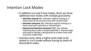 Intention Lock Modes
• In addition to S and X lock modes, there are three
additional lock modes with multiple granularity:
• intention-shared (IS): indicates explicit locking at a
lower level of the tree but only with shared locks.
• intention-exclusive (IX): indicates explicit locking at a
lower level with exclusive or shared locks
• shared and intention-exclusive (SIX): the subtree
rooted by that node is locked explicitly in shared mode
and explicit locking is being done at a lower level with
exclusive-mode locks.
• intention locks allow a higher level node to be
locked in S or X mode without having to check all
descendent nodes.
 