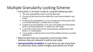 Multiple Granularity Locking Scheme
• Transaction Ti can lock a node Q, using the following rules:
1. The lock compatibility matrix must be observed.
2. The root of the tree must be locked first, and may be locked in any
mode.
3. A node Q can be locked by Ti in S or IS mode only if the parent of Q
is currently locked by Ti in either IX or IS mode.
4. A node Q can be locked by Ti in X, SIX, or IX mode only if the parent
of Q is currently locked by Ti in either IX or SIX mode.
5. Ti can lock a node only if it has not previously unlocked any node
(that is, Ti is two-phase).
6. Ti can unlock a node Q only if none of the children of Q are currently
locked by Ti.
• Observe that locks are acquired in root-to-leaf order,
whereas they are released in leaf-to-root order.
• Lock granularity escalation: in case there are too many locks
at a particular level, switch to higher granularity S or X lock
 