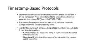 Timestamp-Based Protocols
• Each transaction is issued a timestamp when it enters the system. If
an old transaction Ti has time-stamp TS(Ti), a new transaction Tj is
assigned time-stamp TS(Tj) such that TS(Ti) <TS(Tj).
• The protocol manages concurrent execution such that the time-
stamps determine the serializability order.
• In order to assure such behavior, the protocol maintains for each data
Q two timestamp values:
• W-timestamp(Q) is the largest time-stamp of any transaction that executed
write(Q) successfully.
• R-timestamp(Q) is the largest time-stamp of any transaction that executed
read(Q) successfully.
 