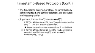 Timestamp-Based Protocols (Cont.)
• The timestamp ordering protocol ensures that any
conflicting read and write operations are executed
in timestamp order.
• Suppose a transaction Ti issues a read(Q)
1. If TS(Ti)  W-timestamp(Q), then Ti needs to read a value
of Q that was already overwritten.
 Hence, the read operation is rejected, and Ti is rolled back.
2. If TS(Ti)  W-timestamp(Q), then the read operation is
executed, and R-timestamp(Q) is set to max(R-
timestamp(Q), TS(Ti)).
 