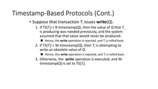 Timestamp-Based Protocols (Cont.)
• Suppose that transaction Ti issues write(Q).
1. If TS(Ti) < R-timestamp(Q), then the value of Q that Ti
is producing was needed previously, and the system
assumed that that value would never be produced.
 Hence, the write operation is rejected, and Ti is rolled back.
2. If TS(Ti) < W-timestamp(Q), then Ti is attempting to
write an obsolete value of Q.
 Hence, this write operation is rejected, and Ti is rolled back.
3. Otherwise, the write operation is executed, and W-
timestamp(Q) is set to TS(Ti).
 