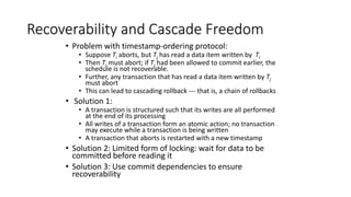 Recoverability and Cascade Freedom
• Problem with timestamp-ordering protocol:
• Suppose Ti aborts, but Tj has read a data item written by Ti
• Then Tj must abort; if Tj had been allowed to commit earlier, the
schedule is not recoverable.
• Further, any transaction that has read a data item written by Tj
must abort
• This can lead to cascading rollback --- that is, a chain of rollbacks
• Solution 1:
• A transaction is structured such that its writes are all performed
at the end of its processing
• All writes of a transaction form an atomic action; no transaction
may execute while a transaction is being written
• A transaction that aborts is restarted with a new timestamp
• Solution 2: Limited form of locking: wait for data to be
committed before reading it
• Solution 3: Use commit dependencies to ensure
recoverability
 