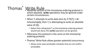 Thomas’ Write Rule
• Modified version of the timestamp-ordering protocol in
which obsolete write operations may be ignored under
certain circumstances.
• When Ti attempts to write data item Q, if TS(Ti) < W-
timestamp(Q), then Ti is attempting to write an obsolete
value of {Q}.
• Rather than rolling back Ti as the timestamp ordering protocol
would have done, this {write} operation can be ignored.
• Otherwise this protocol is the same as the timestamp
ordering protocol.
• Thomas' Write Rule allows greater potential concurrency.
• Allows some view-serializable schedules that are not conflict-
serializable.
 