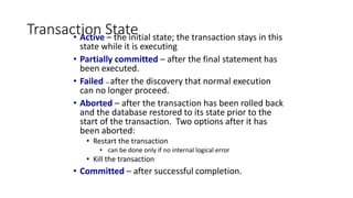 Transaction State
• Active – the initial state; the transaction stays in this
state while it is executing
• Partially committed – after the final statement has
been executed.
• Failed -- after the discovery that normal execution
can no longer proceed.
• Aborted – after the transaction has been rolled back
and the database restored to its state prior to the
start of the transaction. Two options after it has
been aborted:
• Restart the transaction
• can be done only if no internal logical error
• Kill the transaction
• Committed – after successful completion.
 