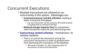 Concurrent Executions
• Multiple transactions are allowed to run
concurrently in the system. Advantages are:
• Increased processor and disk utilization, leading to
better transaction throughput
• E.g. one transaction can be using the CPU while another
is reading from or writing to the disk
• Reduced average response time for transactions:
short transactions need not wait behind long ones.
• Concurrency control schemes – mechanisms to
achieve isolation
• That is, to control the interaction among the
concurrent transactions in order to prevent them
from destroying the consistency of the database
• Will study in Chapter 15, after studying notion of
correctness of concurrent executions.
 