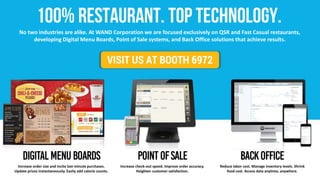 VISIT US AT BOOTH 6972
No two industries are alike. At WAND Corporation we are focused exclusively on QSR and Fast Casual restaurants,
developing Digital Menu Boards, Point of Sale systems, and Back Office solutions that achieve results.
Increase order size and incite last-minute purchases.
Update prices instantaneously. Easily add calorie counts.
Increase check-out speed. Improve order accuracy.
Heighten customer satisfaction.
Reduce labor cost. Manage inventory levels. Shrink
food cost. Access data anytime, anywhere.
 