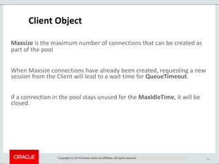 10
Client Object
Maxsize is the maximum number of connections that can be created as
part of the pool
When Maxsize connections have already been created, requesting a new
session from the Client will lead to a wait time for QueueTimeout.
If a connection in the pool stays unused for the MaxIdleTime, it will be
closed.
Copyright (c) 2019 Oracle and/or its affiliates. All rights reserved.
 