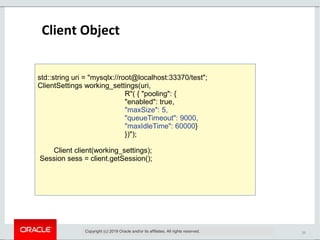 11
Client Object
Copyright (c) 2019 Oracle and/or its affiliates. All rights reserved.
std::string uri = "mysqlx://root@localhost:33370/test";
ClientSettings working_settings(uri,
R"( { "pooling": {
"enabled": true,
"maxSize": 5,
"queueTimeout": 9000,
"maxIdleTime": 60000}
})");
Client client(working_settings);
Session sess = client.getSession();
 
