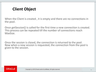 12
Client Object
When the Client is created , it is empty and there are no connections in
the pool.
Once getSession() is called for the first time a new connection is created.
This process can be repeated till the number of connections reach
MaxSize.
Once the session is closed, the connection is returned to the pool.
Now when a new session is requested, the connection from the pool is
given to the session.
Copyright (c) 2019 Oracle and/or its affiliates. All rights reserved.
 