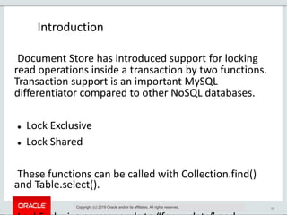 19
Introduction
Copyright (c) 2019 Oracle and/or its affiliates. All rights reserved.
Document Store has introduced support for locking
read operations inside a transaction by two functions.
Transaction support is an important MySQL
differentiator compared to other NoSQL databases.
 Lock Exclusive
 Lock Shared
These functions can be called with Collection.find()
and Table.select().
 