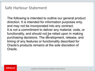 Copyright © 2016, Oracle and/or its affiliates. All rights reserved. | 2
Safe Harbour Statement
Copyright (c) 2019 Oracle and/or its affiliates. All rights reserved.
The following is intended to outline our general product
direction. It is intended for information purposes only,
and may not be incorporated into any contract.
It is not a commitment to deliver any material, code, or
functionality, and should not be relied upon in making
purchasing decisions. The development, release, and
timing of any features or functionality described for
Oracle’s products remains at the sole discretion of
Oracle.
[1
 