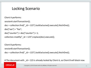 20
Locking Scenario
Copyright (c) 2019 Oracle and/or its affiliates. All rights reserved.
Client A performs:
sessionA.startTransaction();
doc = collection.find("_id = 123").lockExclusive().execute().fetchOne();
doc["xxx"] = "foo";
doc["counter"] = doc["counter"] + 1;
collection.modify("_id = 123").replace(doc).execute();
Client B performs:
sessionB.startTransaction();
doc = collection.find("_id = 123").lockExclusive().execute().fetchOne();
# The document with _id = 123 is already locked by Client A, so Client B will block now.
 