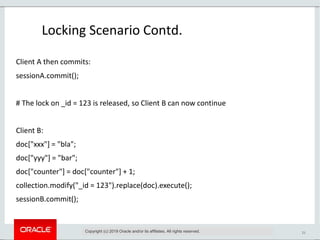 21
Locking Scenario Contd.
Copyright (c) 2019 Oracle and/or its affiliates. All rights reserved.
Client A then commits:
sessionA.commit();
# The lock on _id = 123 is released, so Client B can now continue
Client B:
doc["xxx"] = "bla";
doc["yyy"] = "bar";
doc["counter"] = doc["counter"] + 1;
collection.modify("_id = 123").replace(doc).execute();
sessionB.commit();
 