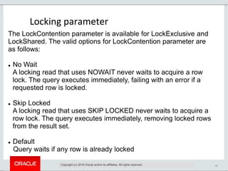 22
Locking parameter
Copyright (c) 2019 Oracle and/or its affiliates. All rights reserved.
The LockContention parameter is available for LockExclusive and
LockShared. The valid options for LockContention parameter are
as follows:
 No Wait
A locking read that uses NOWAIT never waits to acquire a row
lock. The query executes immediately, failing with an error if a
requested row is locked.
 Skip Locked
A locking read that uses SKIP LOCKED never waits to acquire a
row lock. The query executes immediately, removing locked rows
from the result set.
 Default
Query waits if any row is already locked
 
