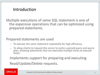 28
Introduction
Multiple executions of same SQL statement is one of
the expensive operations that can be optimized using
prepared statements.
Prepared statements are used
 To execute the same statement repeatedly for high efficiency.
 To allow clients to request the server to cache a parsed query and query
plan, allowing statements that are executed multiple times to execute
faster.
Implements support for preparing and executing
Read/Update/Delete requests.
Copyright (c) 2019 Oracle and/or its affiliates. All rights reserved.
 