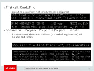 33
 First call: Crud::Find
 Executing a statement first time (will not be prepared)
 Second call : Prepare::Prepare + Prepare::Execute
 Re-execution of the same statement (but with changed values) will
prepare and execute
Copyright (c) 2019 Oracle and/or its affiliates. All rights reserved.
 