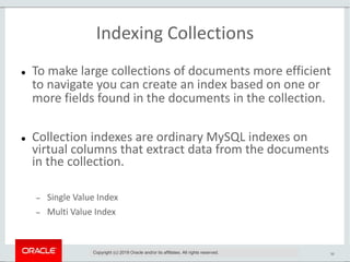 36
Indexing Collections
 To make large collections of documents more efficient
to navigate you can create an index based on one or
more fields found in the documents in the collection.
 Collection indexes are ordinary MySQL indexes on
virtual columns that extract data from the documents
in the collection.
 Single Value Index
 Multi Value Index
Copyright (c) 2019 Oracle and/or its affiliates. All rights reserved.
 