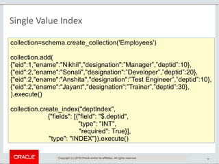 38
Single Value Index
collection=schema.create_collection('Employees')
collection.add(
{"eid":1,"ename":"Nikhil","designation":”Manager”,”deptid”:10},
{"eid":2,"ename":"Sonali","designation":”Developer”,”deptid”:20},
{"eid":2,"ename":"Anshita","designation":”Test Engineer”,”deptid”:10},
{"eid":2,"ename":"Jayant","designation":”Trainer”,”deptid”:30},
).execute()
collection.create_index("deptIndex",
{"fields": [{"field": "$.deptid",
"type": "INT",
"required": True}],
"type": "INDEX"}).execute()
Copyright (c) 2019 Oracle and/or its affiliates. All rights reserved.
 