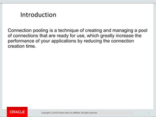 7
Introduction
Copyright (c) 2019 Oracle and/or its affiliates. All rights reserved.
Connection pooling is a technique of creating and managing a pool
of connections that are ready for use, which greatly increase the
performance of your applications by reducing the connection
creation time.
 