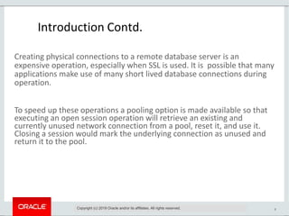 8
Introduction Contd.
Creating physical connections to a remote database server is an
expensive operation, especially when SSL is used. It is possible that many
applications make use of many short lived database connections during
operation.
To speed up these operations a pooling option is made available so that
executing an open session operation will retrieve an existing and
currently unused network connection from a pool, reset it, and use it.
Closing a session would mark the underlying connection as unused and
return it to the pool.
Copyright (c) 2019 Oracle and/or its affiliates. All rights reserved.
 
