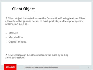 9
Client Object
A Client object is created to use the Connection Pooling feature. Client
will contain the generic details of host, port etc, and few pool specific
information such as :
 MaxSize
 MaxIdleTime
 QueueTimeout.
A new session can be obtained from the pool by calling
client.getSession()
Copyright (c) 2019 Oracle and/or its affiliates. All rights reserved.
 