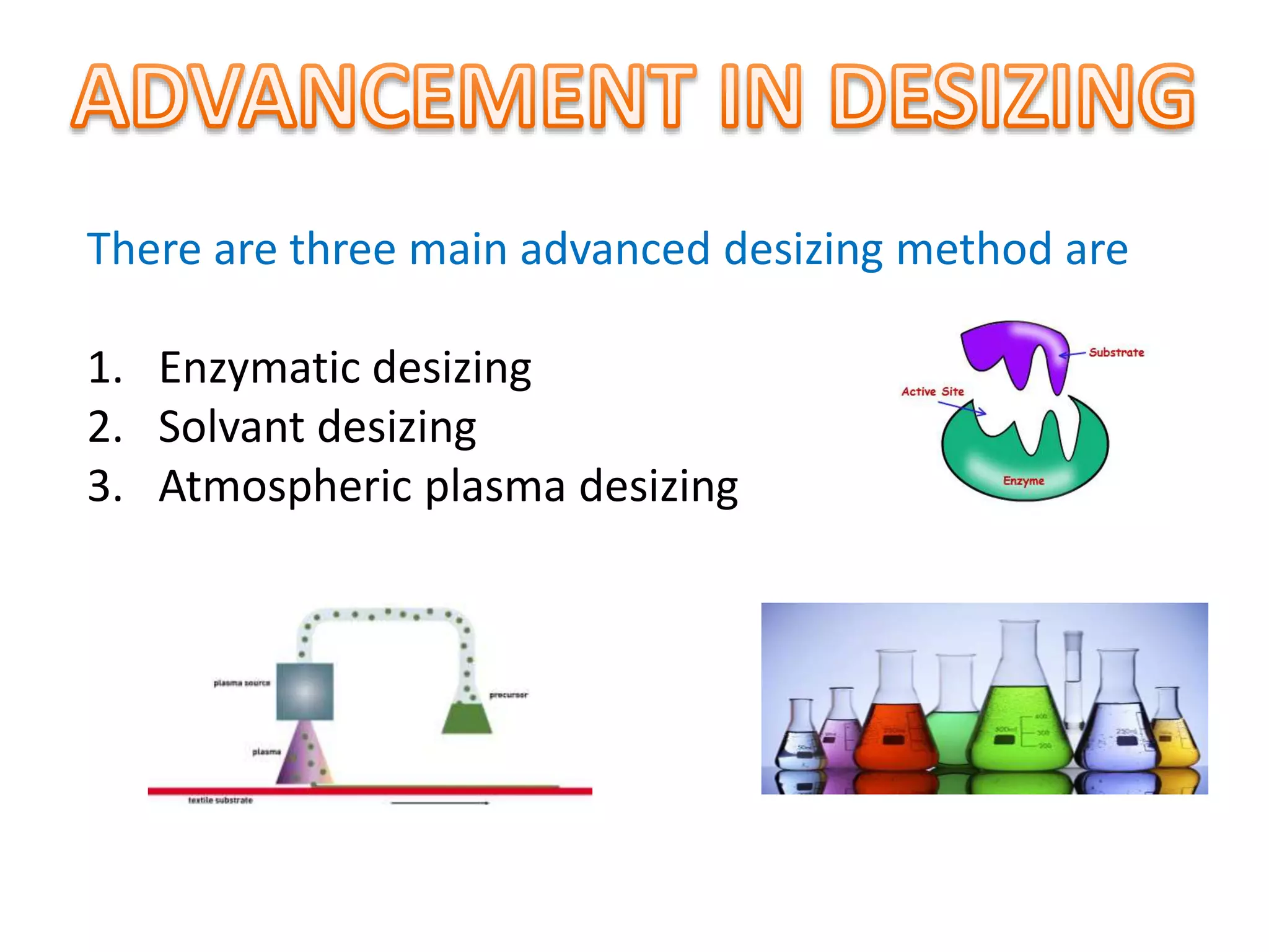 There are three main advanced desizing method are
1. Enzymatic desizing
2. Solvant desizing
3. Atmospheric plasma desizing
 