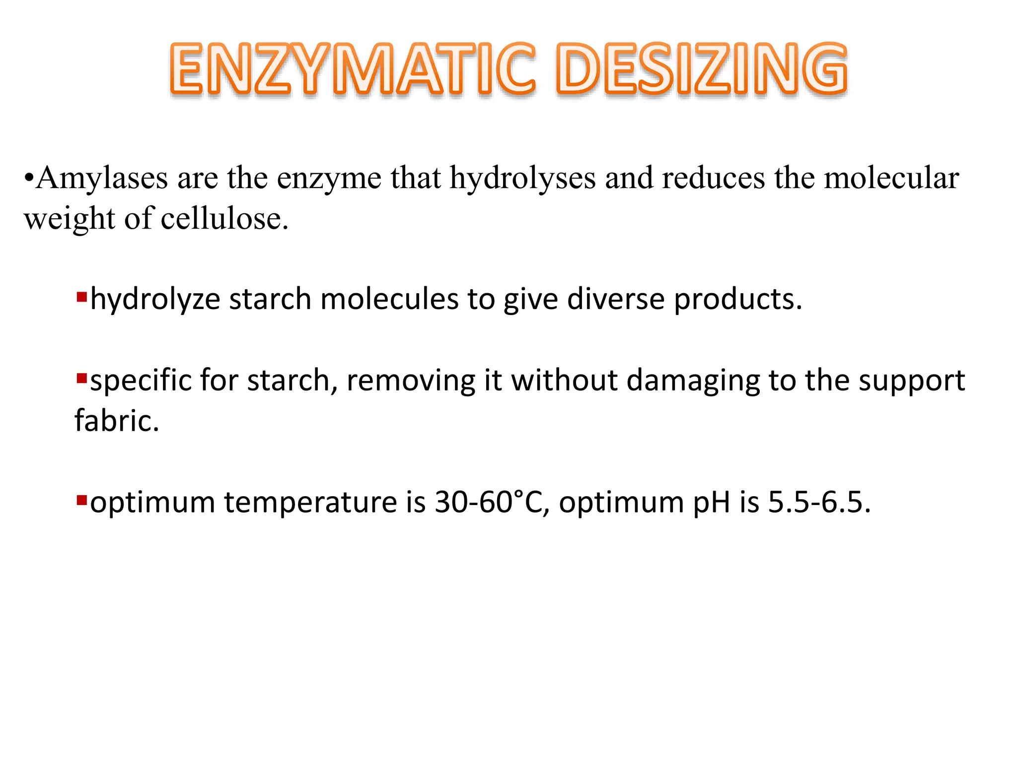 •Amylases are the enzyme that hydrolyses and reduces the molecular
weight of cellulose.
hydrolyze starch molecules to give diverse products.
specific for starch, removing it without damaging to the support
fabric.
optimum temperature is 30-60°C, optimum pH is 5.5-6.5.
 