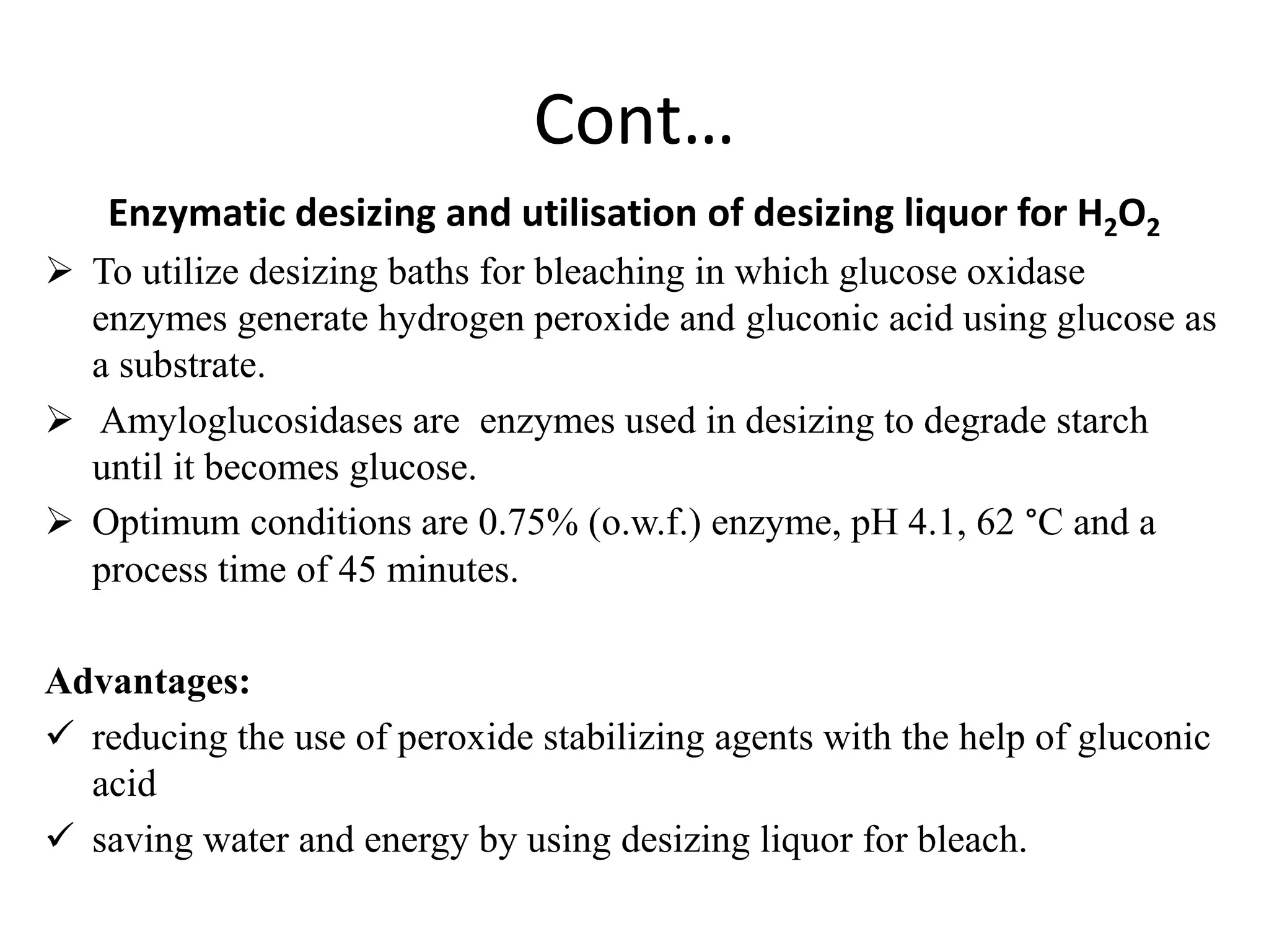 Cont…
Enzymatic desizing and utilisation of desizing liquor for H2O2
 To utilize desizing baths for bleaching in which glucose oxidase
enzymes generate hydrogen peroxide and gluconic acid using glucose as
a substrate.
 Amyloglucosidases are enzymes used in desizing to degrade starch
until it becomes glucose.
 Optimum conditions are 0.75% (o.w.f.) enzyme, pH 4.1, 62 °C and a
process time of 45 minutes.
Advantages:
 reducing the use of peroxide stabilizing agents with the help of gluconic
acid
 saving water and energy by using desizing liquor for bleach.
 