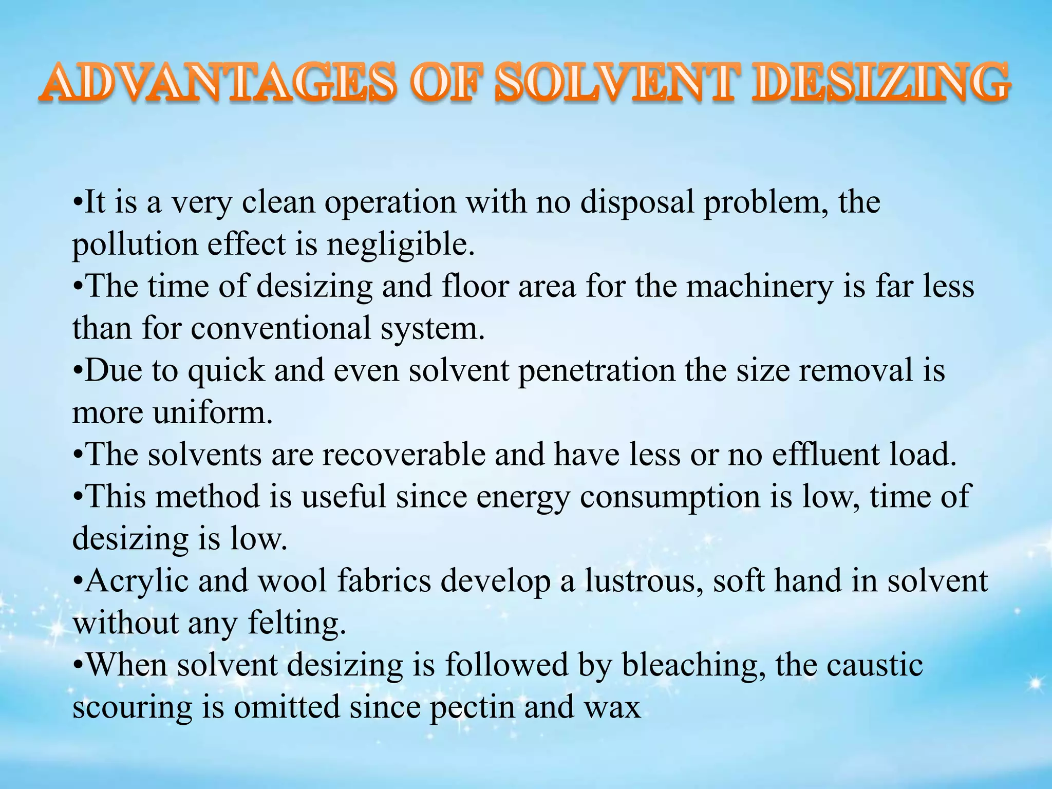 •It is a very clean operation with no disposal problem, the
pollution effect is negligible.
•The time of desizing and floor area for the machinery is far less
than for conventional system.
•Due to quick and even solvent penetration the size removal is
more uniform.
•The solvents are recoverable and have less or no effluent load.
•This method is useful since energy consumption is low, time of
desizing is low.
•Acrylic and wool fabrics develop a lustrous, soft hand in solvent
without any felting.
•When solvent desizing is followed by bleaching, the caustic
scouring is omitted since pectin and wax
 