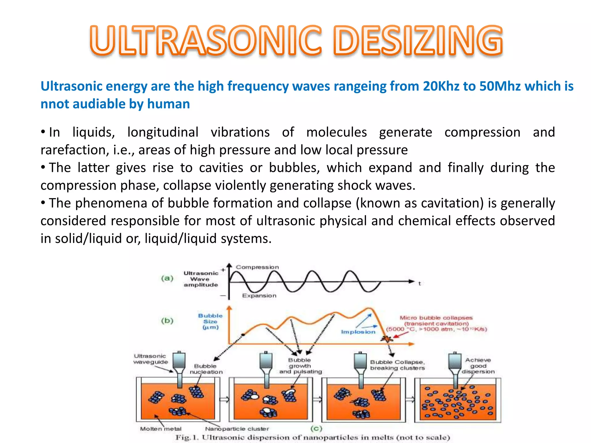 Ultrasonic energy are the high frequency waves rangeing from 20Khz to 50Mhz which is
nnot audiable by human
• In liquids, longitudinal vibrations of molecules generate compression and
rarefaction, i.e., areas of high pressure and low local pressure
• The latter gives rise to cavities or bubbles, which expand and finally during the
compression phase, collapse violently generating shock waves.
• The phenomena of bubble formation and collapse (known as cavitation) is generally
considered responsible for most of ultrasonic physical and chemical effects observed
in solid/liquid or, liquid/liquid systems.
 