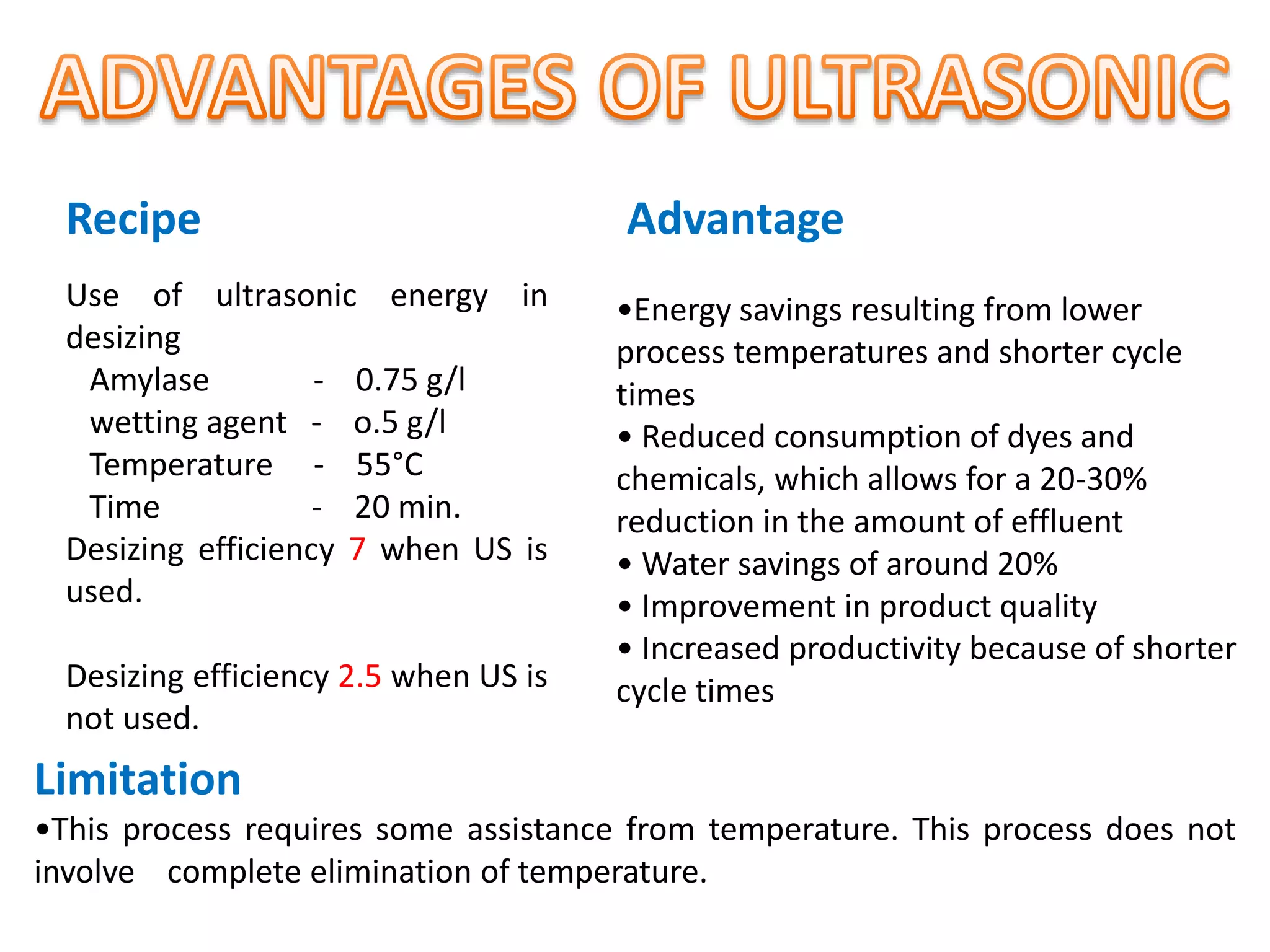 Use of ultrasonic energy in
desizing
Amylase - 0.75 g/l
wetting agent - o.5 g/l
Temperature - 55°C
Time - 20 min.
Desizing efficiency 7 when US is
used.
Desizing efficiency 2.5 when US is
not used.
•Energy savings resulting from lower
process temperatures and shorter cycle
times
• Reduced consumption of dyes and
chemicals, which allows for a 20-30%
reduction in the amount of effluent
• Water savings of around 20%
• Improvement in product quality
• Increased productivity because of shorter
cycle times
Limitation
•This process requires some assistance from temperature. This process does not
involve complete elimination of temperature.
Recipe Advantage
 
