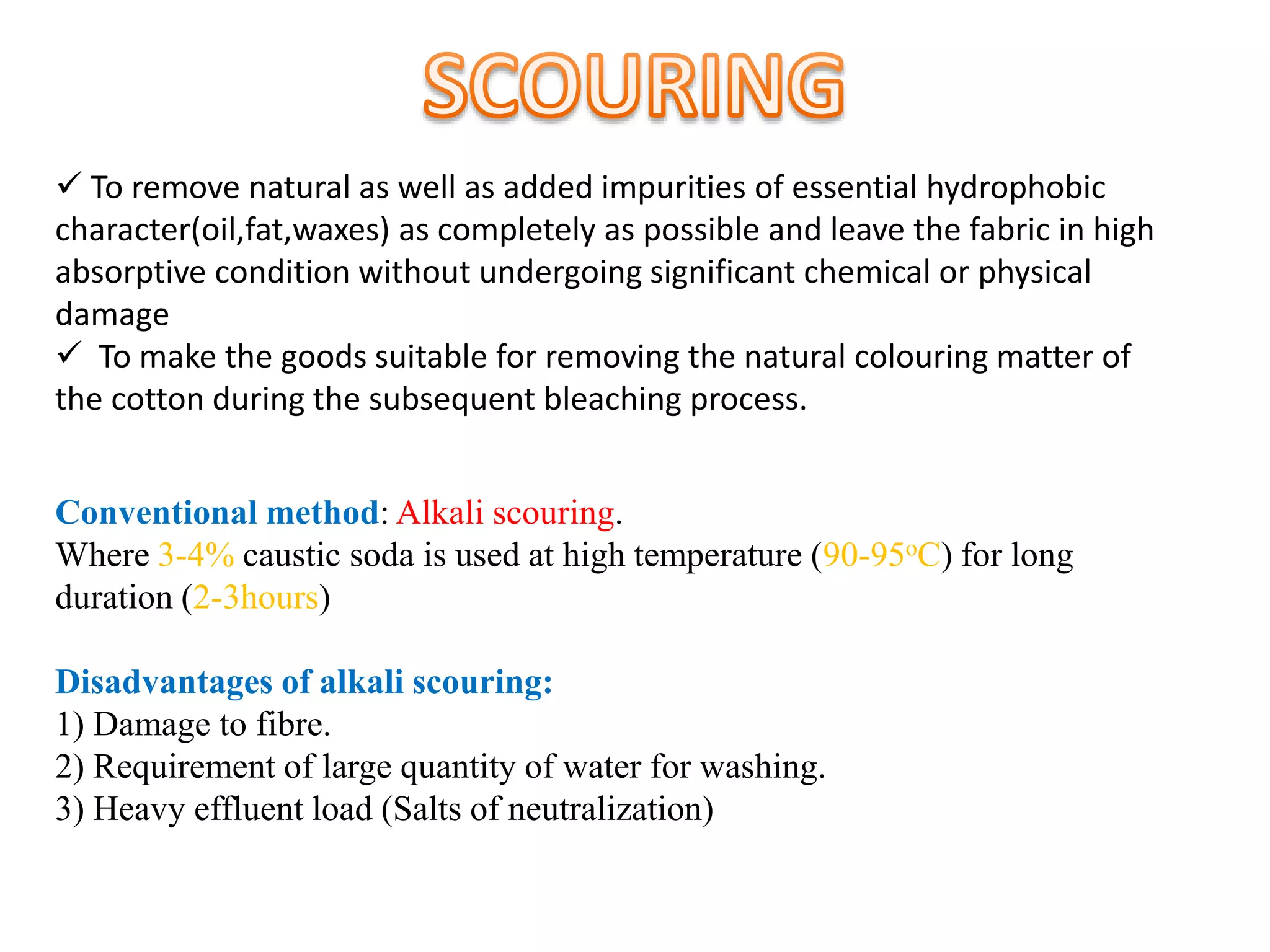  To remove natural as well as added impurities of essential hydrophobic
character(oil,fat,waxes) as completely as possible and leave the fabric in high
absorptive condition without undergoing significant chemical or physical
damage
 To make the goods suitable for removing the natural colouring matter of
the cotton during the subsequent bleaching process.
Conventional method: Alkali scouring.
Where 3-4% caustic soda is used at high temperature (90-95oC) for long
duration (2-3hours)
Disadvantages of alkali scouring:
1) Damage to fibre.
2) Requirement of large quantity of water for washing.
3) Heavy effluent load (Salts of neutralization)
 