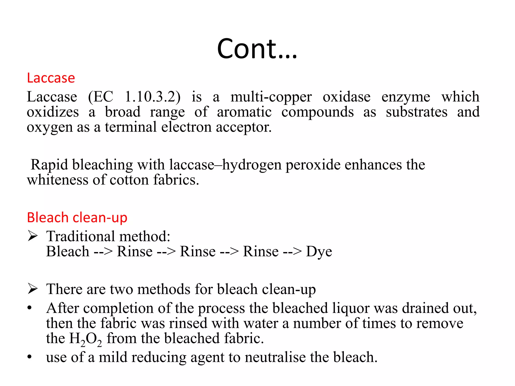 Cont…
Laccase
Laccase (EC 1.10.3.2) is a multi-copper oxidase enzyme which
oxidizes a broad range of aromatic compounds as substrates and
oxygen as a terminal electron acceptor.
Rapid bleaching with laccase–hydrogen peroxide enhances the
whiteness of cotton fabrics.
Bleach clean-up
 Traditional method:
Bleach --> Rinse --> Rinse --> Rinse --> Dye
 There are two methods for bleach clean-up
• After completion of the process the bleached liquor was drained out,
then the fabric was rinsed with water a number of times to remove
the H2O2 from the bleached fabric.
• use of a mild reducing agent to neutralise the bleach.
 