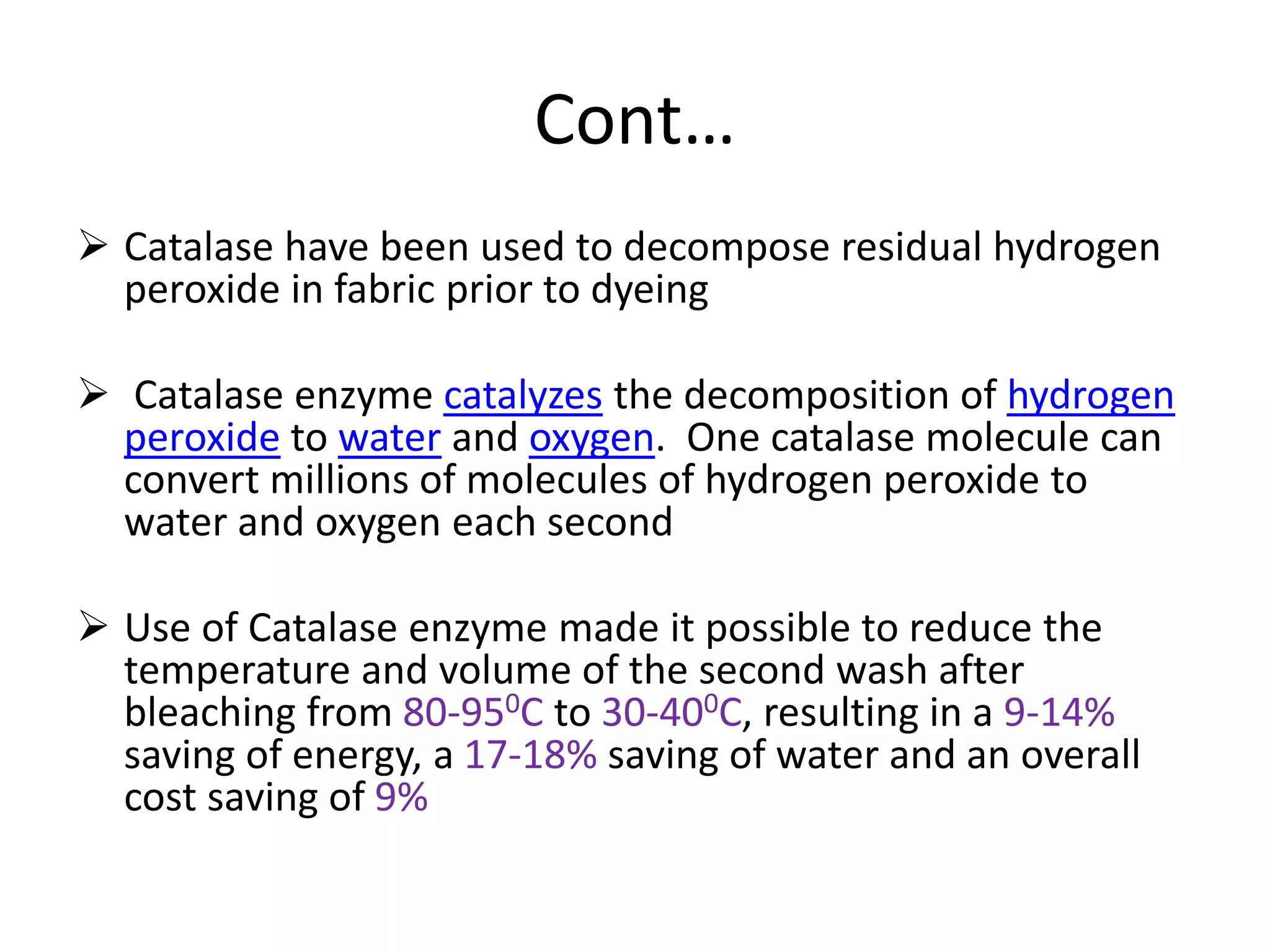 Cont…
 Catalase have been used to decompose residual hydrogen
peroxide in fabric prior to dyeing
 Catalase enzyme catalyzes the decomposition of hydrogen
peroxide to water and oxygen. One catalase molecule can
convert millions of molecules of hydrogen peroxide to
water and oxygen each second
 Use of Catalase enzyme made it possible to reduce the
temperature and volume of the second wash after
bleaching from 80-950C to 30-400C, resulting in a 9-14%
saving of energy, a 17-18% saving of water and an overall
cost saving of 9%
 