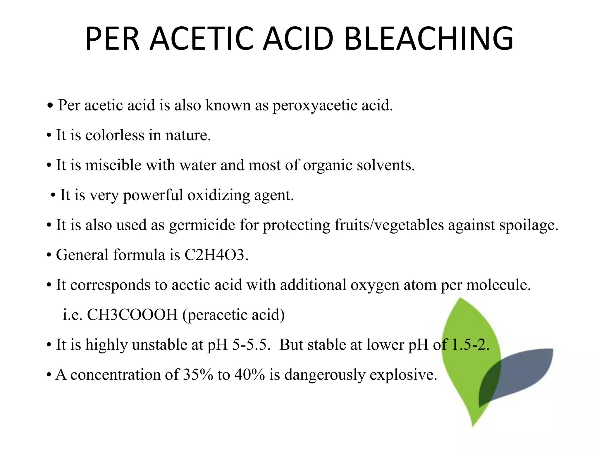 PER ACETIC ACID BLEACHING
• Per acetic acid is also known as peroxyacetic acid.
• It is colorless in nature.
• It is miscible with water and most of organic solvents.
• It is very powerful oxidizing agent.
• It is also used as germicide for protecting fruits/vegetables against spoilage.
• General formula is C2H4O3.
• It corresponds to acetic acid with additional oxygen atom per molecule.
i.e. CH3COOOH (peracetic acid)
• It is highly unstable at pH 5-5.5. But stable at lower pH of 1.5-2.
• A concentration of 35% to 40% is dangerously explosive.
 