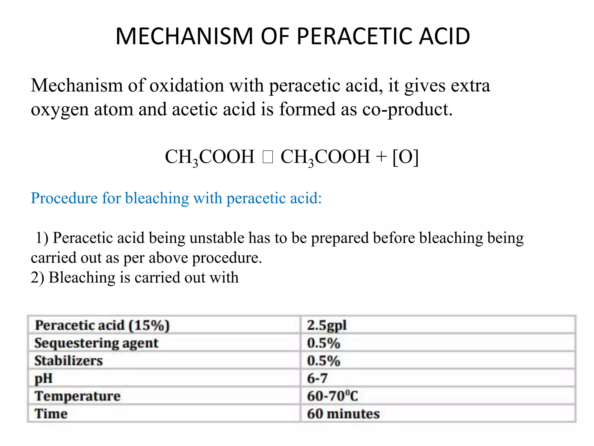 Mechanism of oxidation with peracetic acid, it gives extra
oxygen atom and acetic acid is formed as co-product.
CH3COOH CH3COOH + [O]
Procedure for bleaching with peracetic acid:
1) Peracetic acid being unstable has to be prepared before bleaching being
carried out as per above procedure.
2) Bleaching is carried out with
MECHANISM OF PERACETIC ACID
 