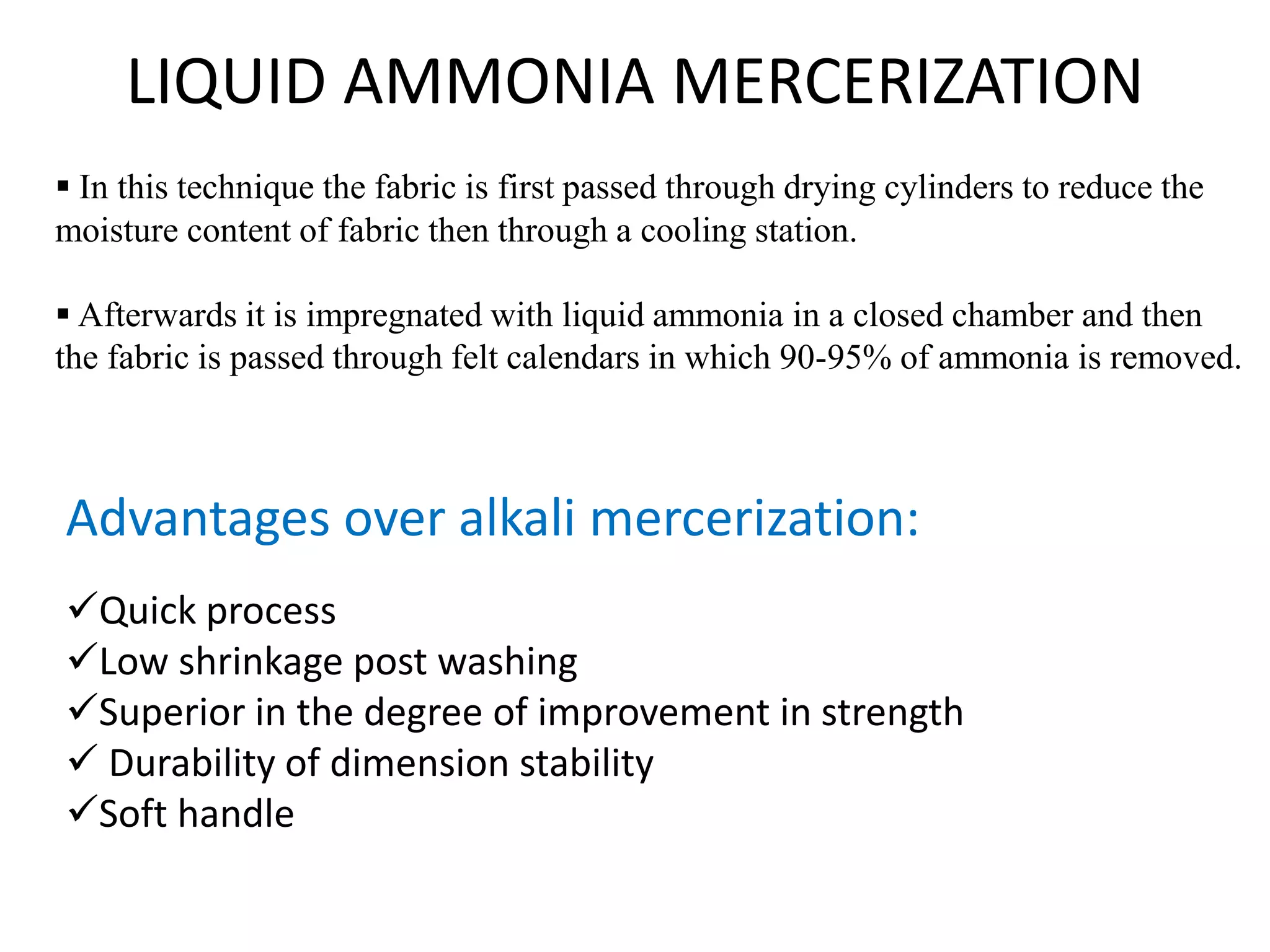 LIQUID AMMONIA MERCERIZATION
 In this technique the fabric is first passed through drying cylinders to reduce the
moisture content of fabric then through a cooling station.
 Afterwards it is impregnated with liquid ammonia in a closed chamber and then
the fabric is passed through felt calendars in which 90-95% of ammonia is removed.
Advantages over alkali mercerization:
Quick process
Low shrinkage post washing
Superior in the degree of improvement in strength
 Durability of dimension stability
Soft handle
 