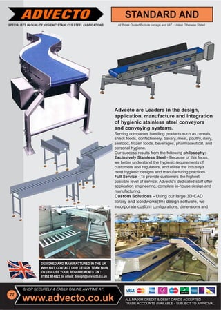 Advecto are Leaders in the design,
                                            application, manufacture and integration
                                            of hygienic stainless steel conveyors
                                            and conveying systems.
                                            Serving companies handling products such as cereals,
                                            snack foods, confectionery, bakery, meat, poultry, dairy,
                                            seafood, frozen foods, beverages, pharmaceutical, and
                                            personal hygiene.
                                            Our success results from the following philosophy:
                                            Exclusively Stainless Steel - Because of this focus,
                                            we better understand the hygienic requirements of
                                            customers and regulators, and utilise the industry's
                                            most hygienic designs and manufacturing practices.
                                            Full Service - To provide customers the highest
                                                           T
                                            possible level of service, Advecto's dedicated staff offer
                                                                                              f f
                                            application engineering, complete in-house design and
                                            manufacturing.
                                            Custom Solutions - Using our large 3D CAD
                                            library and Solidworks(tm) design software, we
                                            incorporate custom configurations, dimensions and




SHOP SECURELY & EASILY ONLINE ANYTIME AT:


                                                  ALL MAJOR CREDIT & DEBIT CARDS ACCEPTED
                                                  TRADE ACCOUNTS AVAILABLE - SUBJECT TO APPROVAL
 