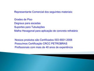Representante Comercial dos seguintes materiais: 
Grades de Piso 
Degraus para escadas 
Suportes para Tubulações 
Malha Hexagonal para aplicação de concreto refratário 
Nossos produtos são Certificados ISO-9001:2008 
Possuímos Certificação CRCC PETROBRAS 
Profissionais com mais de 40 anos de experiência 
 