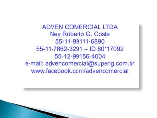 ADVEN COMERCIAL LTDA 
Ney Roberto G. Costa 
55-11-99111-6890 
55-11-7862-3291 – ID 80*17092 
55-12-99156-4004 
e-mail: advencomercial@superig.com.br 
www.facebook.com/advencomercial 
