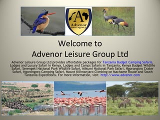 Welcome to
              Advenor Leisure Group Ltd
 Advenor Leisure Group Ltd provides affordable packages for Tanzania Budget Camping Safaris,
Lodges and Luxury Safari in Kenya, Lodges and Camps Safaris in Tanzania, Kenya Budget Wildlife
 Safari, Serengeti National Park Wildlife Safari, Mikumi National Park Safari, Ngorongoro Crater
  Safari, Ngorongoro Camping Safari, Mount Kilimanjaro Climbing on Machame Route and South
          Tanzania Expeditions. For more information, visit http://www.advenor.com
 