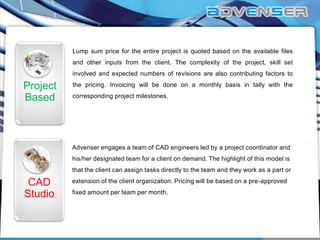 Lump sum price for the entire project is quoted based on the available files
and other inputs from the client. The complexity of the project, skill set
involved and expected numbers of revisions are also contributing factors to

Project
Based

the pricing. Invoicing will be done on a monthly basis in tally with the
corresponding project milestones.

Advenser engages a team of CAD engineers led by a project coordinator and
his/her designated team for a client on demand. The highlight of this model is
that the client can assign tasks directly to the team and they work as a part or

CAD
Studio

extension of the client organization. Pricing will be based on a pre-approved
fixed amount per team per month.

 