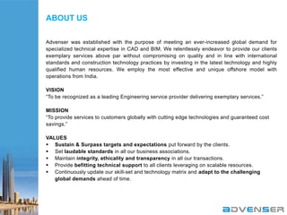 ABOUT US
Advenser was established with the purpose of meeting an ever-increased global demand for
specialized technical expertise in CAD and BIM. We relentlessly endeavor to provide our clients
exemplary services above par without compromising on quality and in line with international
standards and construction technology practices by investing in the latest technology and highly
qualified human resources. We employ the most effective and unique offshore model with
operations from India.
VISION
“To be recognized as a leading Engineering service provider delivering exemplary services.”
MISSION
“To provide services to customers globally with cutting edge technologies and guaranteed cost
savings.”
VALUES
 Sustain & Surpass targets and expectations put forward by the clients.
 Set laudable standards in all our business associations.
 Maintain integrity, ethicality and transparency in all our transactions.
 Provide befitting technical support to all clients leveraging on scalable resources.
 Continuously update our skill-set and technology matrix and adapt to the challenging
global demands ahead of time.

 