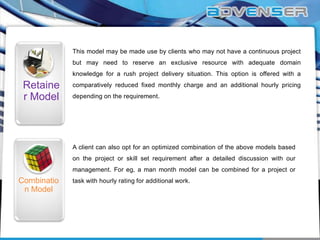 This model may be made use by clients who may not have a continuous project
but may need to reserve an exclusive resource with adequate domain
knowledge for a rush project delivery situation. This option is offered with a

Retaine
r Model

comparatively reduced fixed monthly charge and an additional hourly pricing
depending on the requirement.

A client can also opt for an optimized combination of the above models based
on the project or skill set requirement after a detailed discussion with our
management. For eg, a man month model can be combined for a project or

Combinatio
n Model

task with hourly rating for additional work.

 