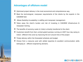 Advantages of offshore model
 Optimized project delivery in the most economical and comprehensive way.
 Meet the technological, manpower requirements of the clients by the experts in the
CAD/BIM field

 Allows flexibility & scalability in staffing and manpower management.
 Takes away the client‟s burden and risk of investing in CAD/BIM infrastructure &
manpower training.

 The benefits of economy scale (in India) is directly transferred to the client.
 Customers benefit from their uninterrupted business running on 24X7 hour day owing to
India‟s different time zone by improving the turn around time of the project

 Timely delivery within the forecasted schedule and budget.
 Choice from a resource pool with skilled expertize & excellent communication skills
belonging to different engineering domains.

 