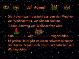 Die Adventszeit besteht aus den vier Wochen vor Weihnachten, vor Christi Geburt. Jeden Sonntag vor Weihnachten wird  eine ...............  vom .......................angezündet. In jedem Haus gibt es einen Adventskalender .  Die Kinder freuen sich drauf und natürlich auf Weihnachten. der Advent 