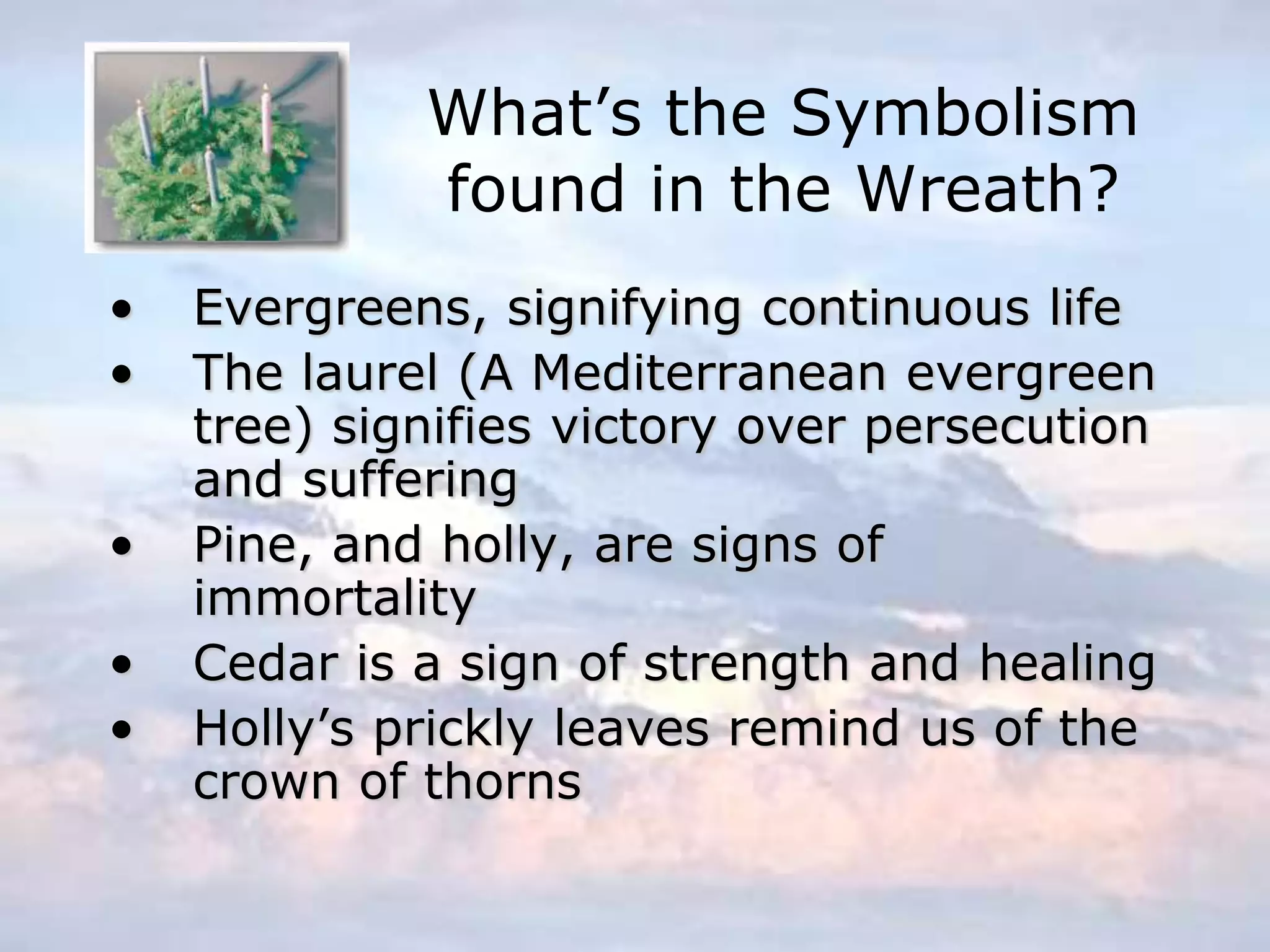 What’s the Symbolism
found in the Wreath?
• Evergreens, signifying continuous life
• The laurel (A Mediterranean evergreen
tree) signifies victory over persecution
and suffering
• Pine, and holly, are signs of
immortality
• Cedar is a sign of strength and healing
• Holly’s prickly leaves remind us of the
crown of thorns
 